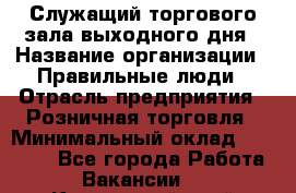 Служащий торгового зала выходного дня › Название организации ­ Правильные люди › Отрасль предприятия ­ Розничная торговля › Минимальный оклад ­ 30 000 - Все города Работа » Вакансии   . Камчатский край